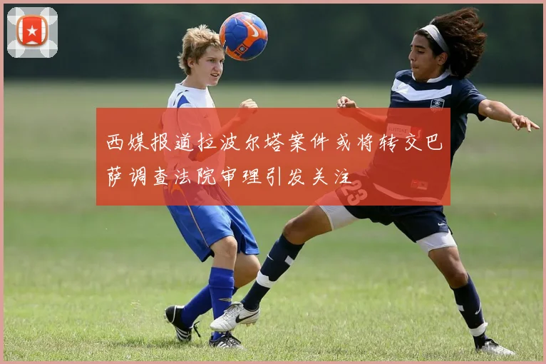 西媒报道拉波尔塔案件或将转交巴萨调查法院审理引发关注