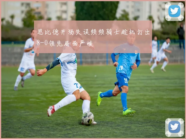 恩比德开场失误频频骑士趁机打出8-0领先局面严峻