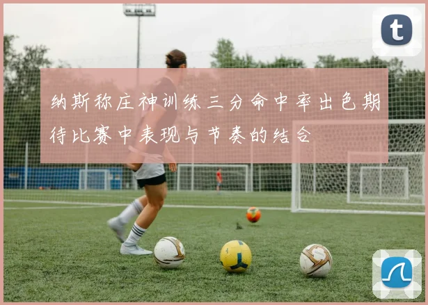 纳斯称庄神训练三分命中率出色期待比赛中表现与节奏的结合