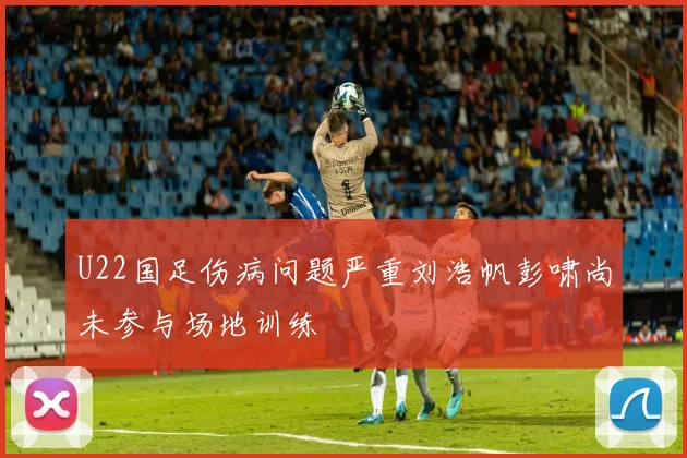 U22国足伤病问题严重刘浩帆彭啸尚未参与场地训练
