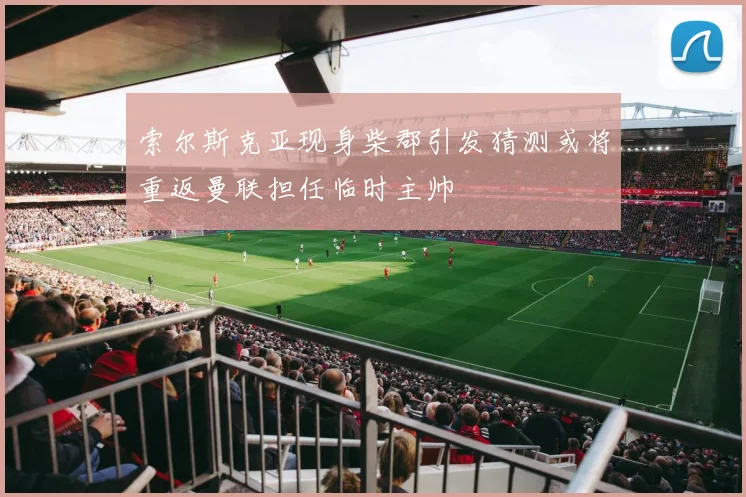 索尔斯克亚现身柴郡引发猜测或将重返曼联担任临时主帅