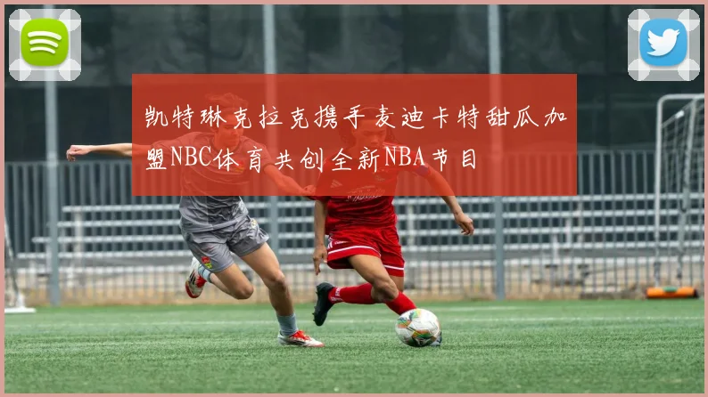 凯特琳克拉克携手麦迪卡特甜瓜加盟NBC体育共创全新NBA节目