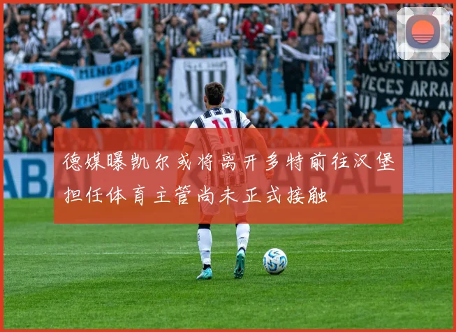 德媒曝凯尔或将离开多特前往汉堡担任体育主管尚未正式接触