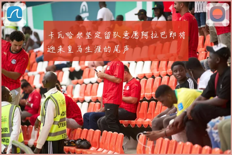 卡瓦哈尔坚定留队意愿阿拉巴即将迎来皇马生涯的尾声