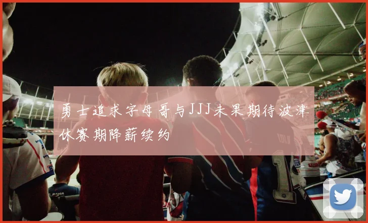 勇士追求字母哥与JJJ未果期待波津休赛期降薪续约