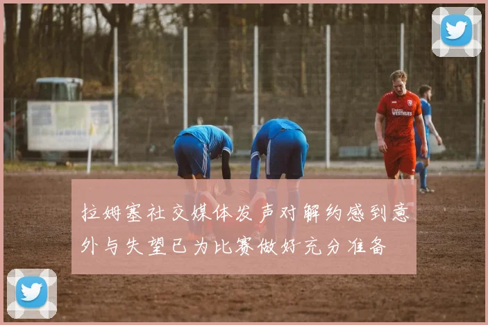 拉姆塞社交媒体发声对解约感到意外与失望已为比赛做好充分准备