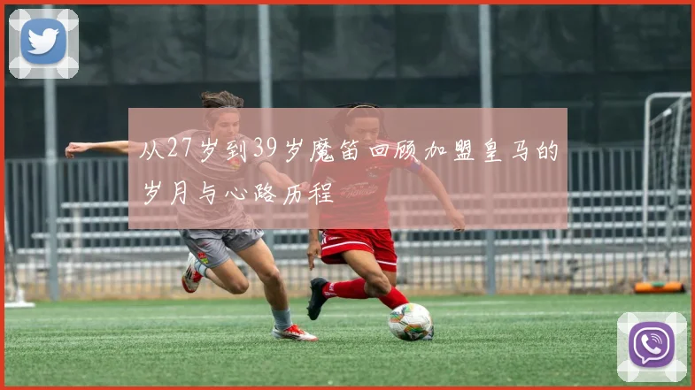 从27岁到39岁魔笛回顾加盟皇马的岁月与心路历程