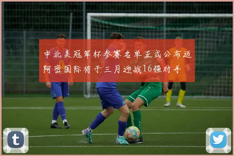 中北美冠军杯参赛名单正式公布迈阿密国际将于三月迎战16强对手