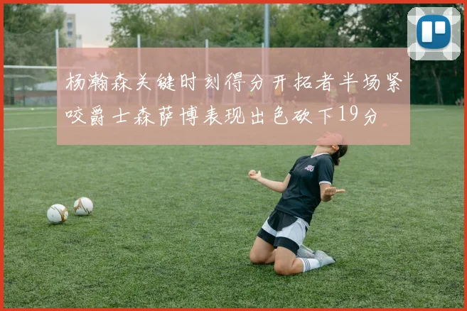 杨瀚森关键时刻得分开拓者半场紧咬爵士森萨博表现出色砍下19分