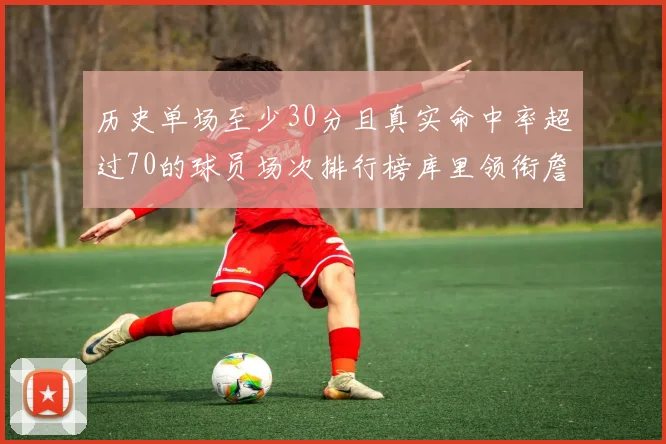 历史单场至少30分且真实命中率超过70的球员场次排行榜库里领衔詹姆斯杜兰特紧随其后