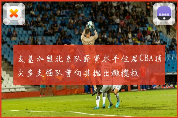 麦基加盟北京队薪资水平位居CBA顶尖多支强队曾向其抛出橄榄枝