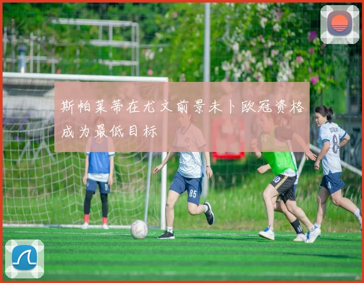 斯帕莱蒂在尤文前景未卜欧冠资格成为最低目标