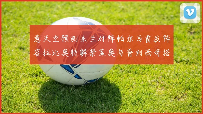 意天空预测米兰对阵帕尔马首发阵容拉比奥特解禁莱奥与普利西奇搭档出战