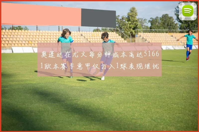 奥蓬达在尤文每分钟成本高达51661欧本赛季意甲仅打入1球表现堪忧