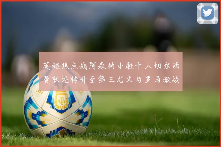 英超焦点战阿森纳小胜十人切尔西曼联逆转升至第三尤文与罗马激战平局