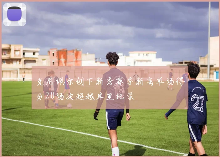 克尼佩尔创下新秀赛季新高单场得分20场次超越库里纪录