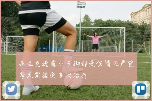 弗兰克透露小卡脚部受伤情况严重每天需接受多次治疗