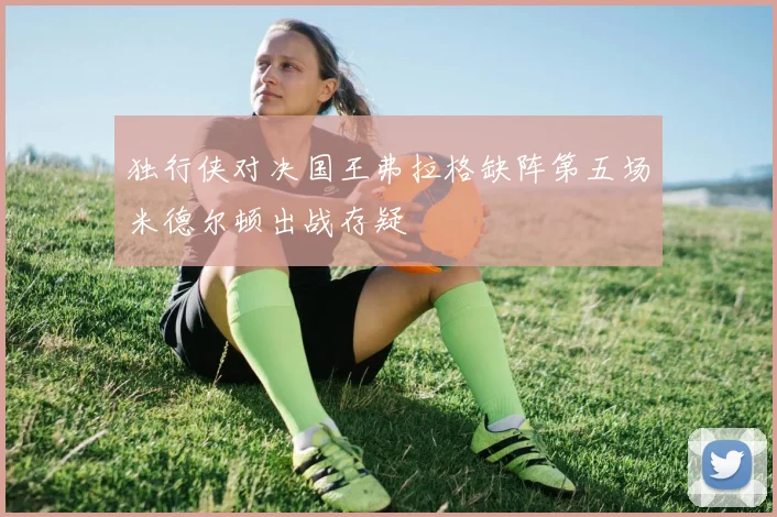 独行侠对决国王弗拉格缺阵第五场米德尔顿出战存疑