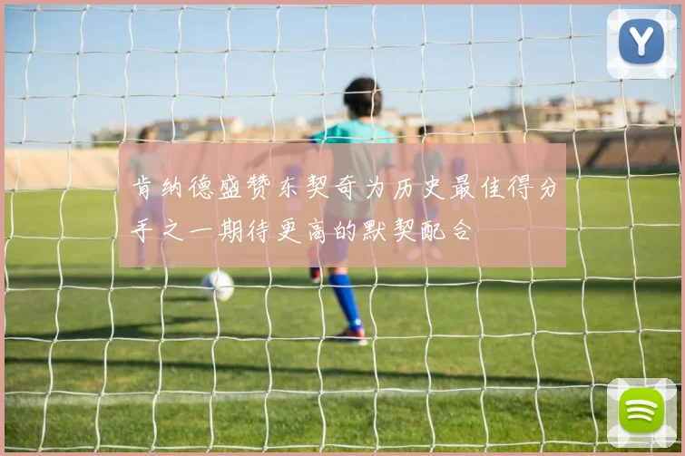 肯纳德盛赞东契奇为历史最佳得分手之一期待更高的默契配合