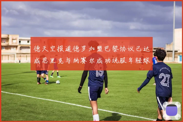 德天空报道德罗加盟巴黎协议已达成恩里克与纳赛尔成功说服年轻球员