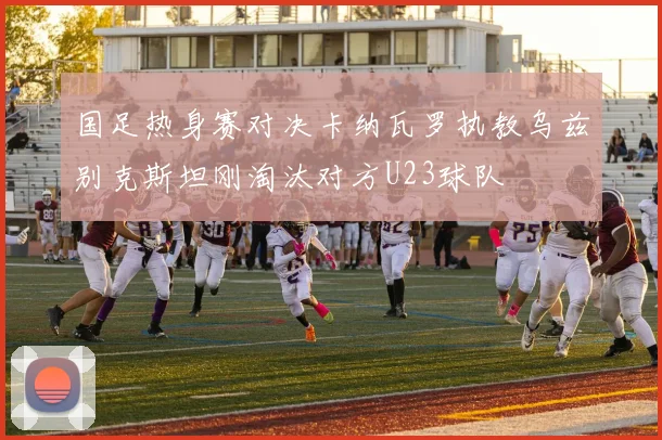 国足热身赛对决卡纳瓦罗执教乌兹别克斯坦刚淘汰对方U23球队