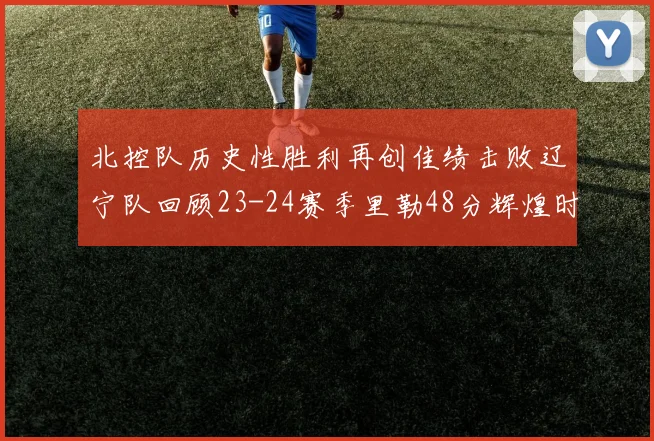 北控队历史性胜利再创佳绩击败辽宁队回顾23-24赛季里勒48分辉煌时刻