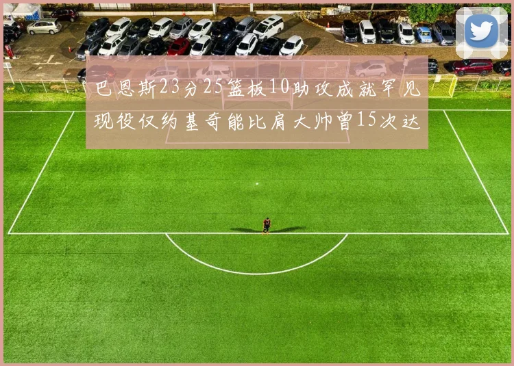 巴恩斯23分25篮板10助攻成就罕见现役仅约基奇能比肩大帅曾15次达成此壮举
