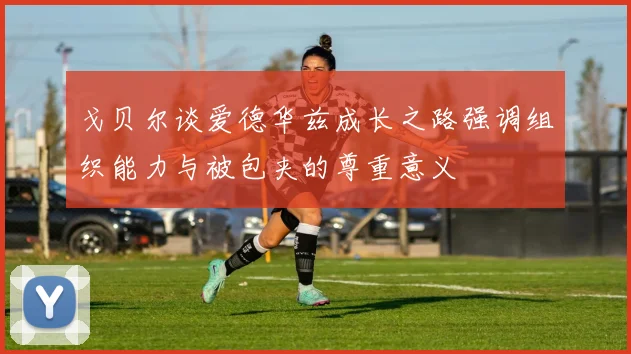 戈贝尔谈爱德华兹成长之路强调组织能力与被包夹的尊重意义
