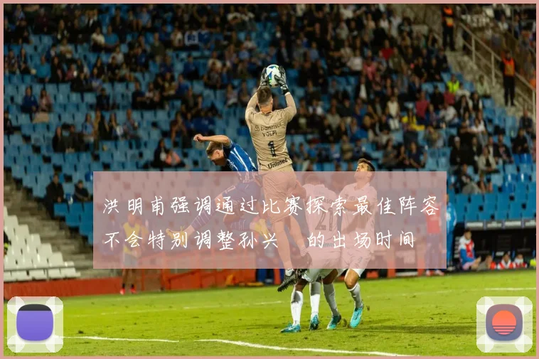 洪明甫强调通过比赛探索最佳阵容不会特别调整孙兴慜的出场时间