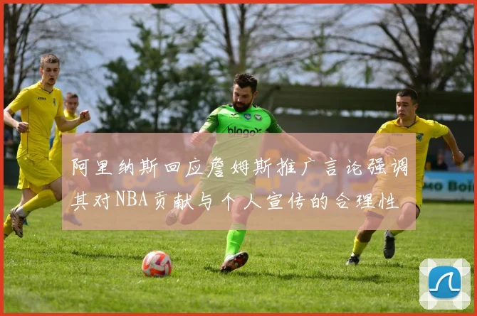 阿里纳斯回应詹姆斯推广言论强调其对NBA贡献与个人宣传的合理性
