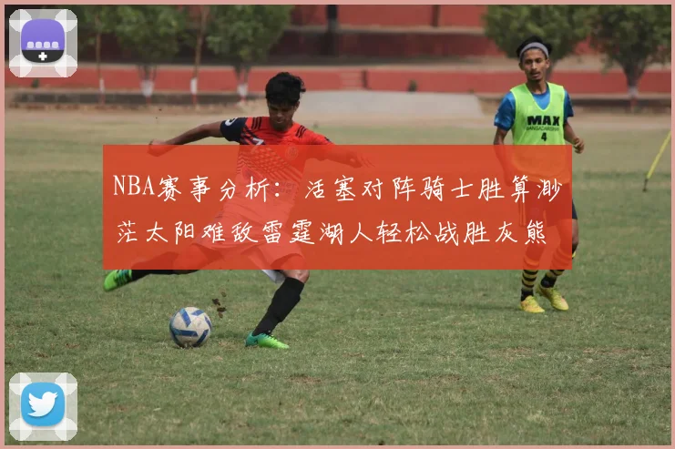 NBA赛事分析：活塞对阵骑士胜算渺茫太阳难敌雷霆湖人轻松战胜灰熊