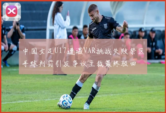中国女足U17遭遇VAR挑战失败禁区手球判罚引发争议主裁最终驳回