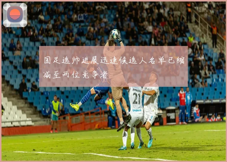 国足选帅进展迅速候选人名单已缩减至两位竞争者