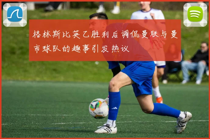 格林斯比英乙胜利后调侃曼联与曼市球队的趣事引发热议