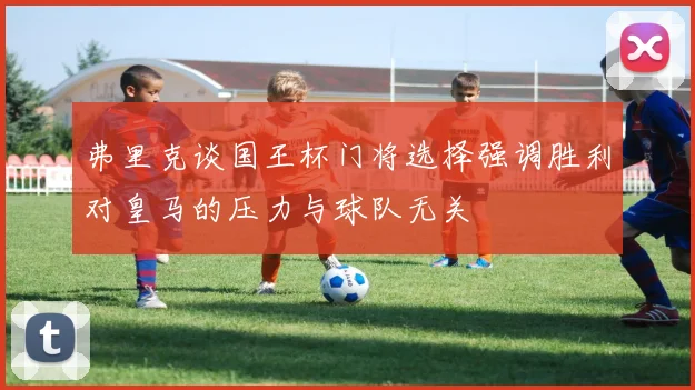 弗里克谈国王杯门将选择强调胜利对皇马的压力与球队无关