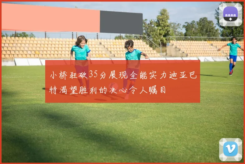 小桥狂砍35分展现全能实力迪亚巴特渴望胜利的决心令人瞩目