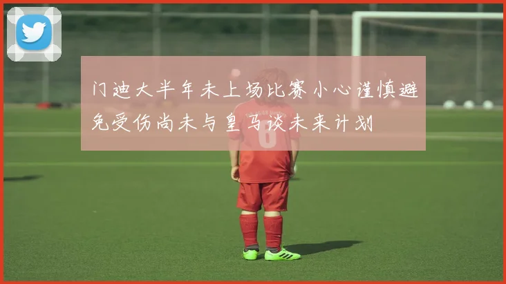 门迪大半年未上场比赛小心谨慎避免受伤尚未与皇马谈未来计划