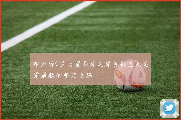 维加称C罗为葡萄牙足球贡献巨大无需道歉的坚定立场