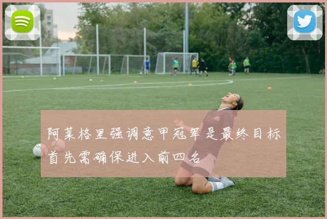阿莱格里强调意甲冠军是最终目标首先需确保进入前四名