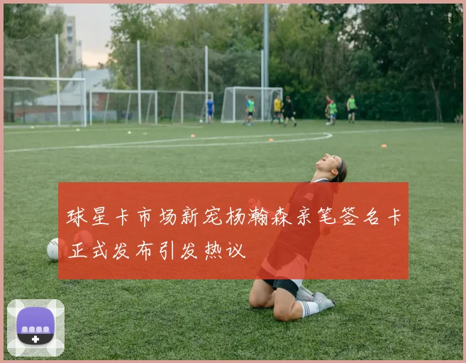 球星卡市场新宠杨瀚森亲笔签名卡正式发布引发热议