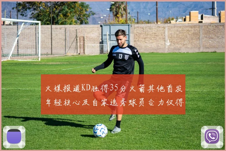 火媒报道KD独得35分火箭其他首发年轻核心及自家选秀球员合力仅得42分