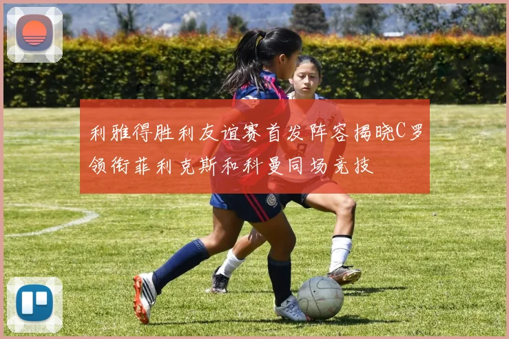 利雅得胜利友谊赛首发阵容揭晓C罗领衔菲利克斯和科曼同场竞技