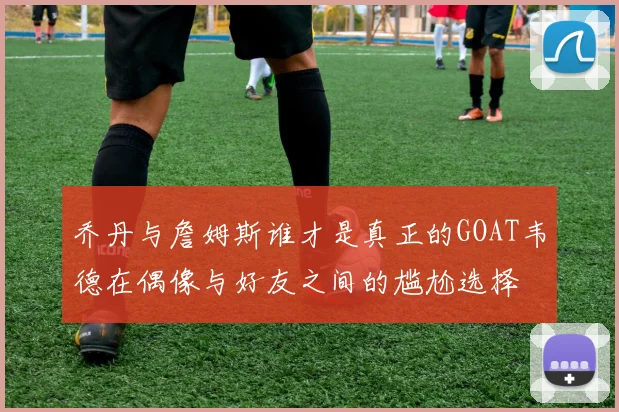 乔丹与詹姆斯谁才是真正的GOAT韦德在偶像与好友之间的尴尬选择