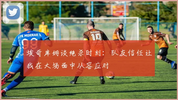 埃奇库姆谈绝杀时刻：队友信任让我在大场面中从容应对