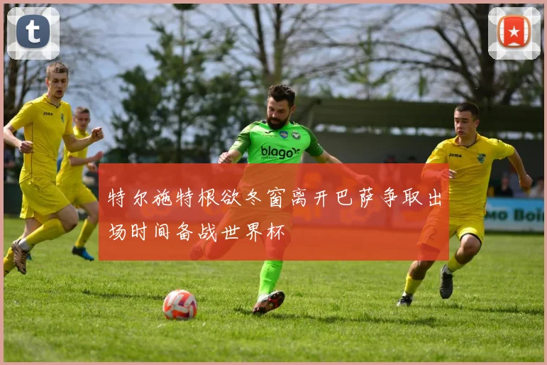 特尔施特根欲冬窗离开巴萨争取出场时间备战世界杯