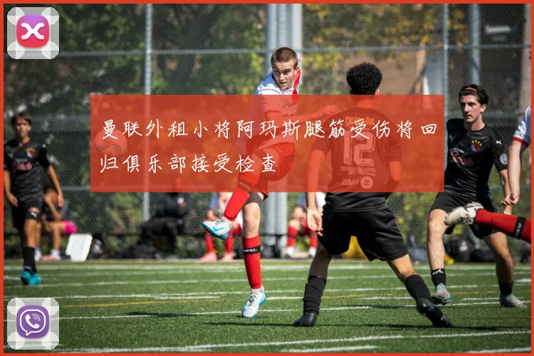 曼联外租小将阿玛斯腿筋受伤将回归俱乐部接受检查
