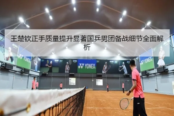 王楚钦正手质量提升显著国乒男团备战细节全面解析 - jiuyou